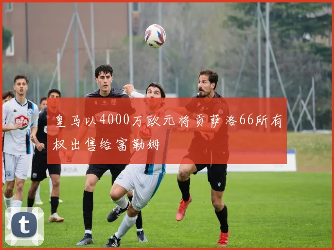 皇马以4000万欧元将贡萨洛66所有权出售给富勒姆