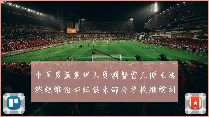中国男篮集训人员调整曾凡博王浩然赵维伦回归俱乐部与学校继续训练