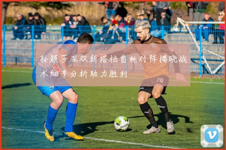 孙颖莎混双新搭档首轮对阵揭晓战术细节分析助力胜利