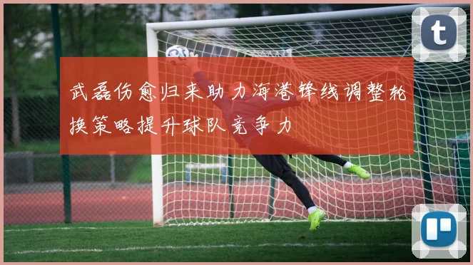 武磊伤愈归来助力海港锋线调整轮换策略提升球队竞争力