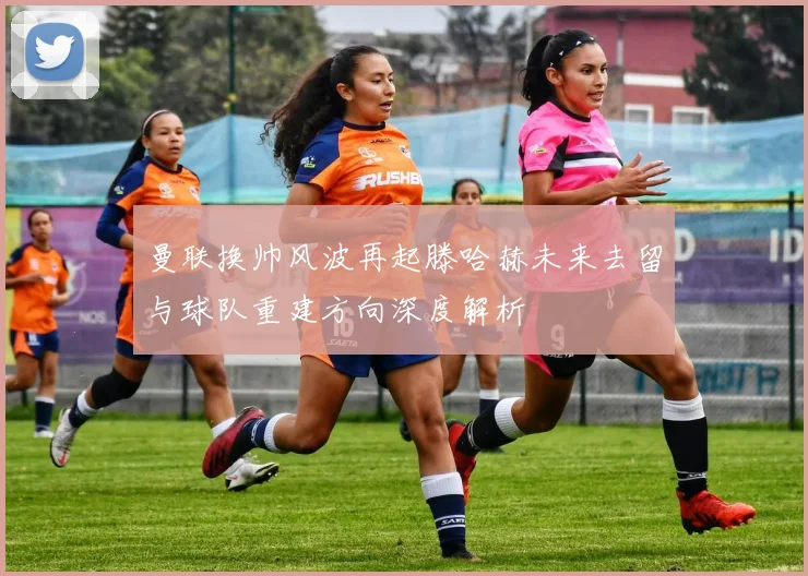 曼联换帅风波再起滕哈赫未来去留与球队重建方向深度解析