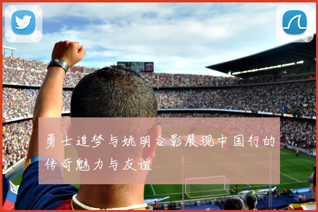 勇士追梦与姚明合影展现中国行的传奇魅力与友谊