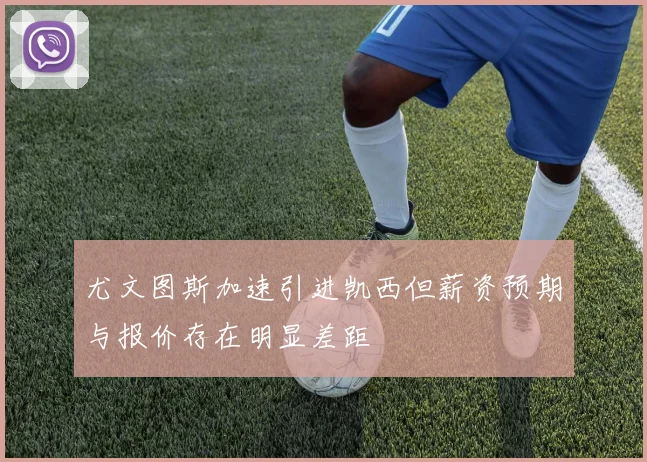 尤文图斯加速引进凯西但薪资预期与报价存在明显差距