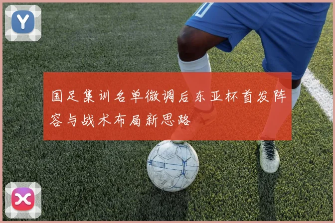 国足集训名单微调后东亚杯首发阵容与战术布局新思路