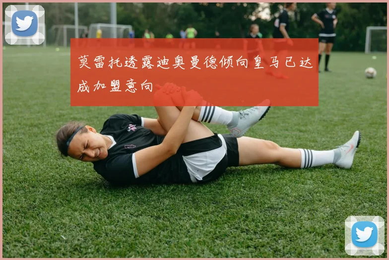 莫雷托透露迪奥曼德倾向皇马已达成加盟意向